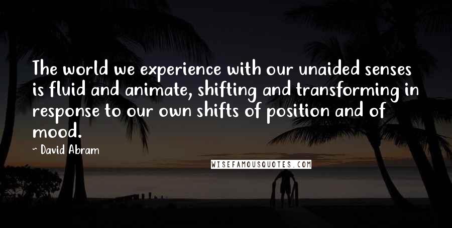 David Abram Quotes: The world we experience with our unaided senses is fluid and animate, shifting and transforming in response to our own shifts of position and of mood.