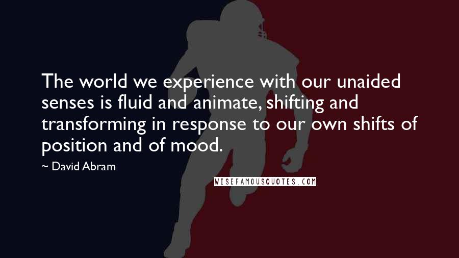 David Abram Quotes: The world we experience with our unaided senses is fluid and animate, shifting and transforming in response to our own shifts of position and of mood.