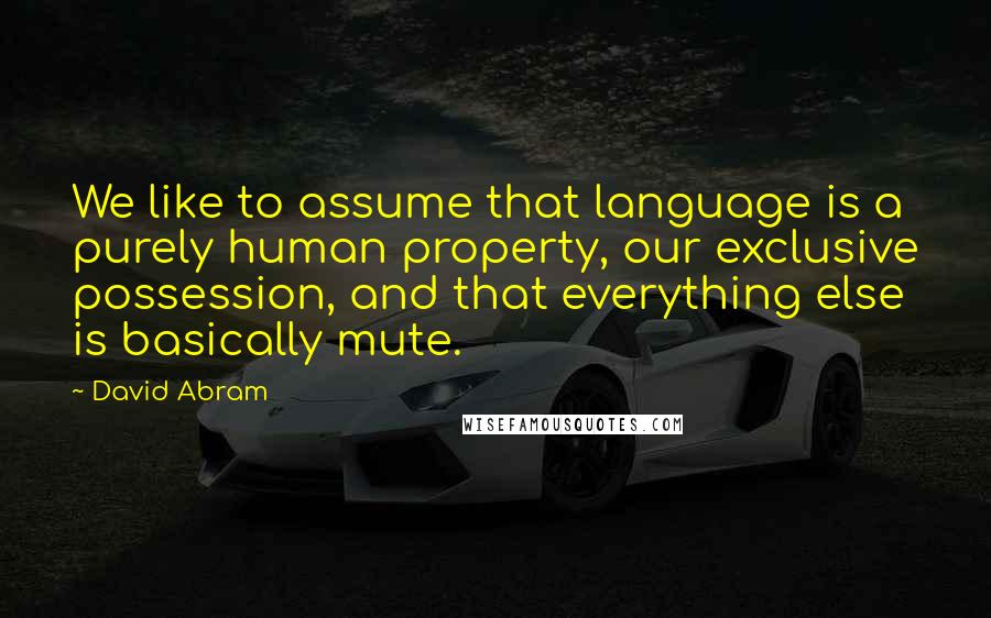 David Abram Quotes: We like to assume that language is a purely human property, our exclusive possession, and that everything else is basically mute.
