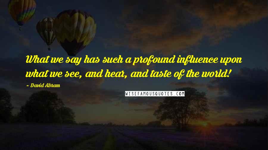 David Abram Quotes: What we say has such a profound influence upon what we see, and hear, and taste of the world!