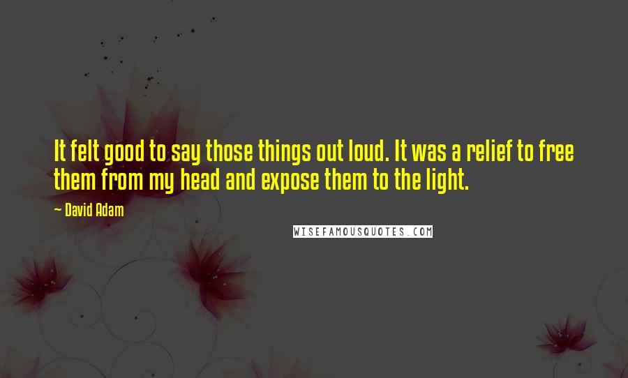 David Adam Quotes: It felt good to say those things out loud. It was a relief to free them from my head and expose them to the light.