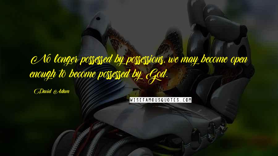 David Adam Quotes: No longer possessed by possessions, we may become open enough to become possessed by God.