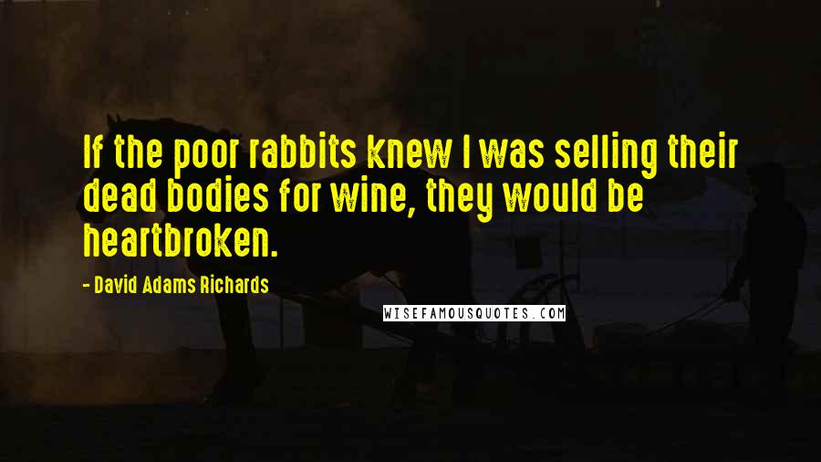 David Adams Richards Quotes: If the poor rabbits knew I was selling their dead bodies for wine, they would be heartbroken.