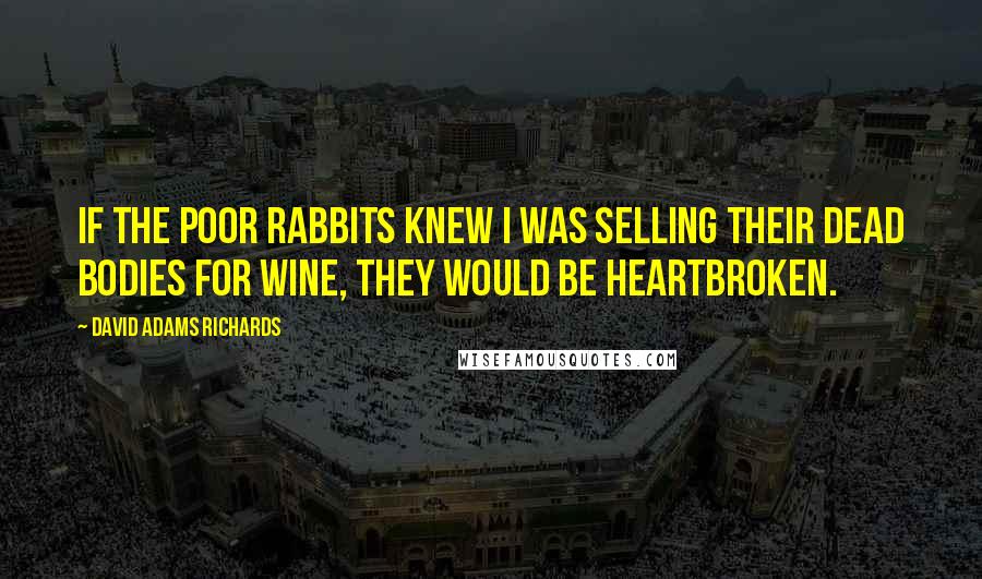 David Adams Richards Quotes: If the poor rabbits knew I was selling their dead bodies for wine, they would be heartbroken.