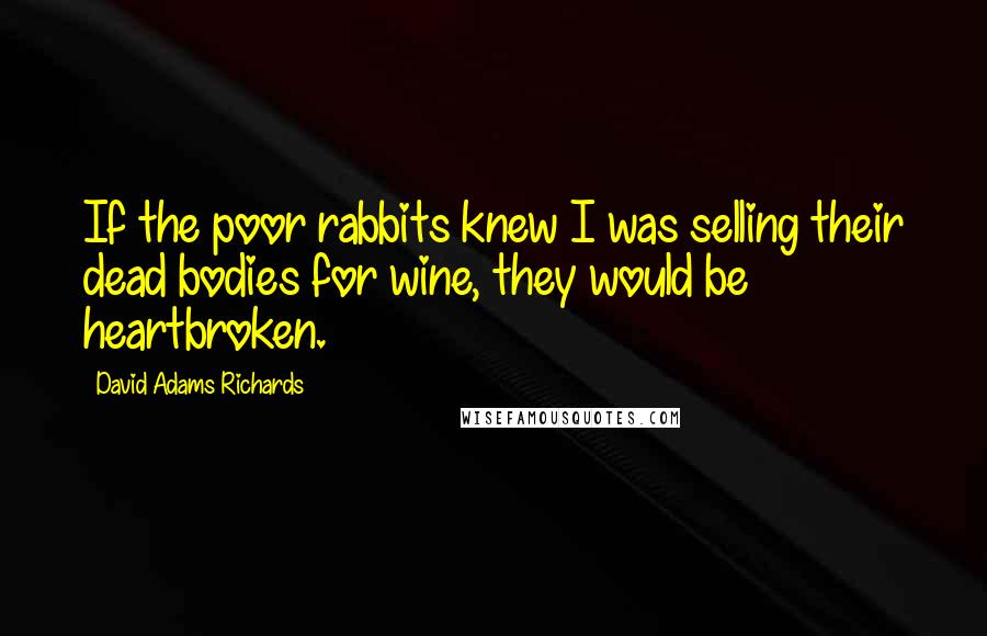 David Adams Richards Quotes: If the poor rabbits knew I was selling their dead bodies for wine, they would be heartbroken.