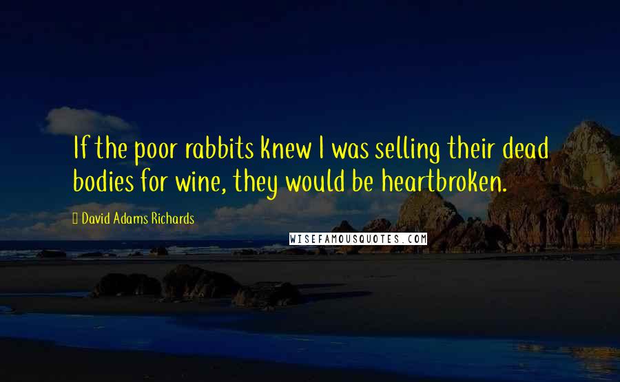 David Adams Richards Quotes: If the poor rabbits knew I was selling their dead bodies for wine, they would be heartbroken.