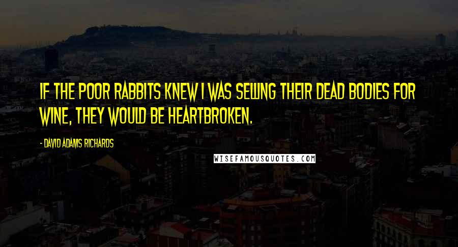 David Adams Richards Quotes: If the poor rabbits knew I was selling their dead bodies for wine, they would be heartbroken.