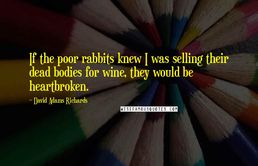 David Adams Richards Quotes: If the poor rabbits knew I was selling their dead bodies for wine, they would be heartbroken.