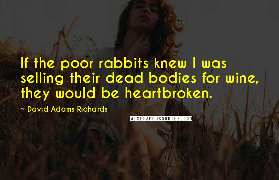 David Adams Richards Quotes: If the poor rabbits knew I was selling their dead bodies for wine, they would be heartbroken.