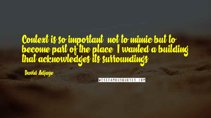 David Adjaye Quotes: Context is so important, not to mimic but to become part of the place. I wanted a building that acknowledges its surroundings.