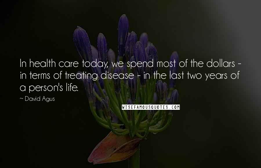 David Agus Quotes: In health care today, we spend most of the dollars - in terms of treating disease - in the last two years of a person's life.