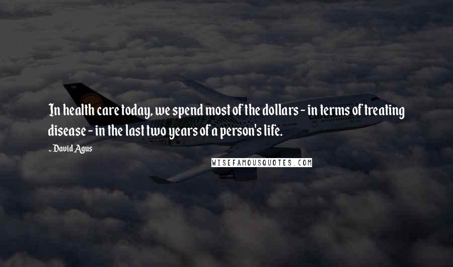 David Agus Quotes: In health care today, we spend most of the dollars - in terms of treating disease - in the last two years of a person's life.