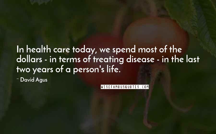 David Agus Quotes: In health care today, we spend most of the dollars - in terms of treating disease - in the last two years of a person's life.