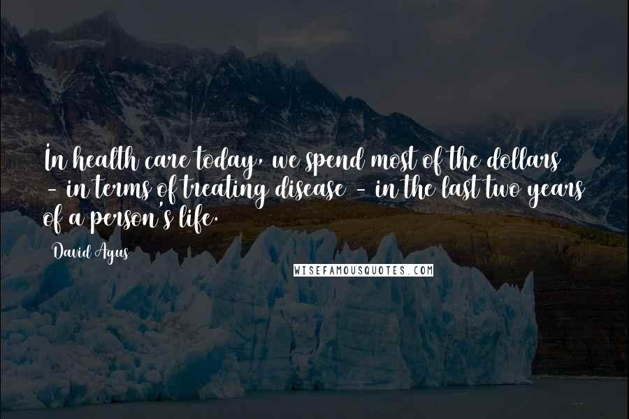 David Agus Quotes: In health care today, we spend most of the dollars - in terms of treating disease - in the last two years of a person's life.