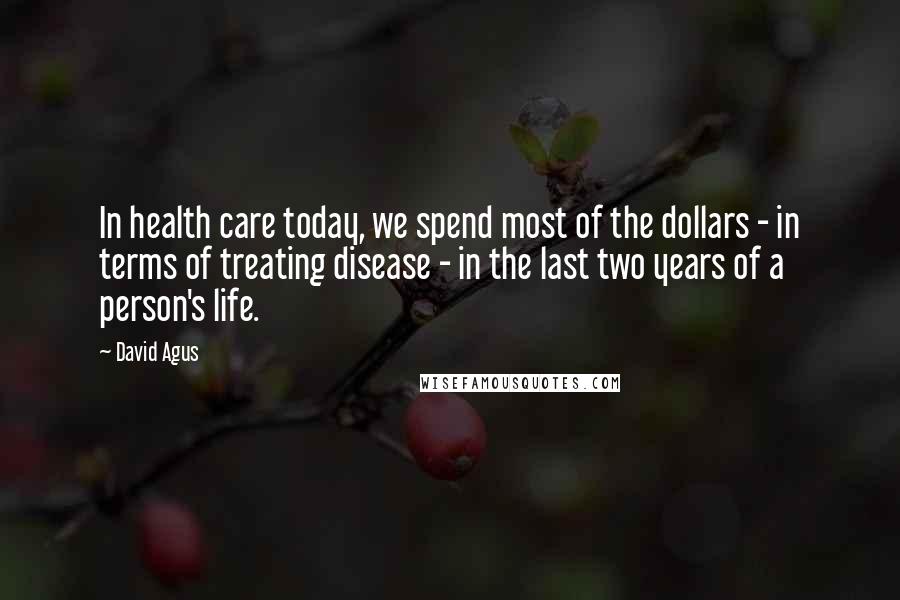 David Agus Quotes: In health care today, we spend most of the dollars - in terms of treating disease - in the last two years of a person's life.