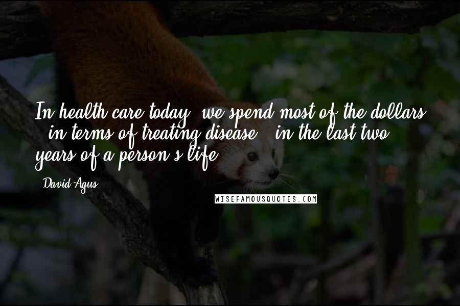 David Agus Quotes: In health care today, we spend most of the dollars - in terms of treating disease - in the last two years of a person's life.