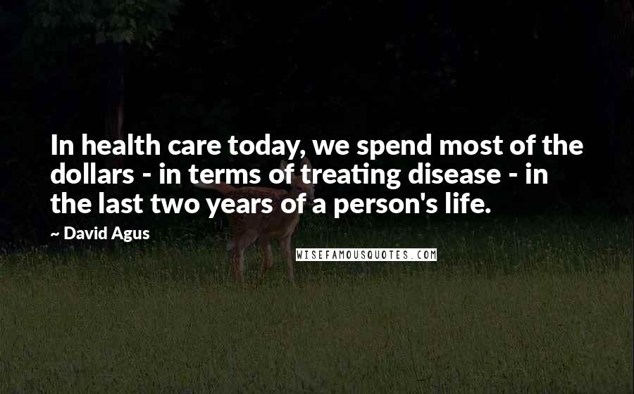 David Agus Quotes: In health care today, we spend most of the dollars - in terms of treating disease - in the last two years of a person's life.