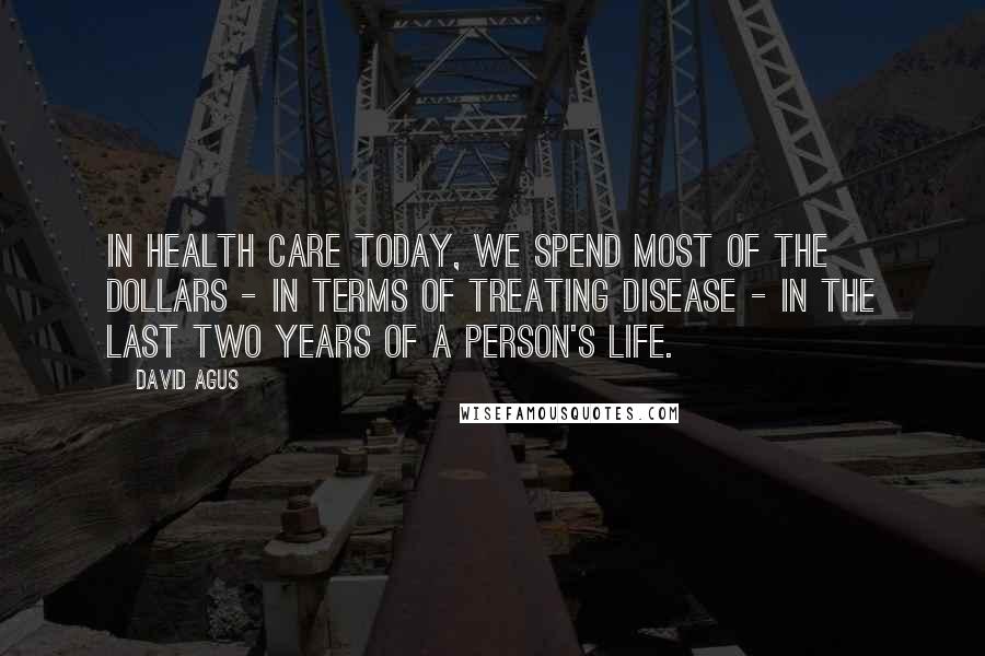 David Agus Quotes: In health care today, we spend most of the dollars - in terms of treating disease - in the last two years of a person's life.