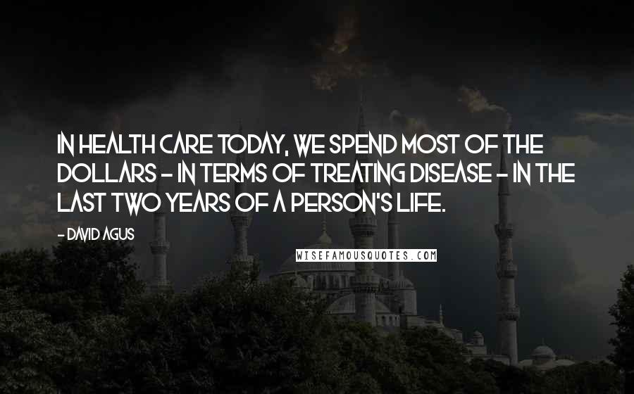 David Agus Quotes: In health care today, we spend most of the dollars - in terms of treating disease - in the last two years of a person's life.