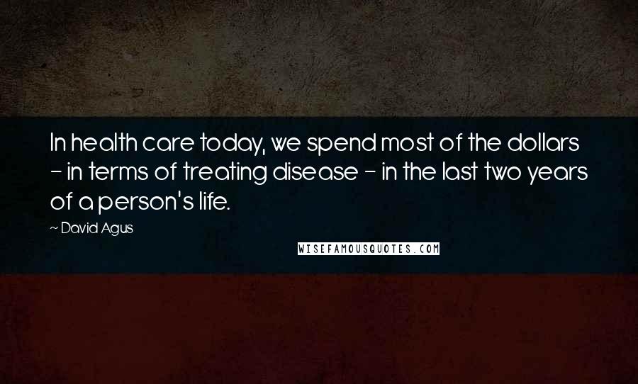 David Agus Quotes: In health care today, we spend most of the dollars - in terms of treating disease - in the last two years of a person's life.