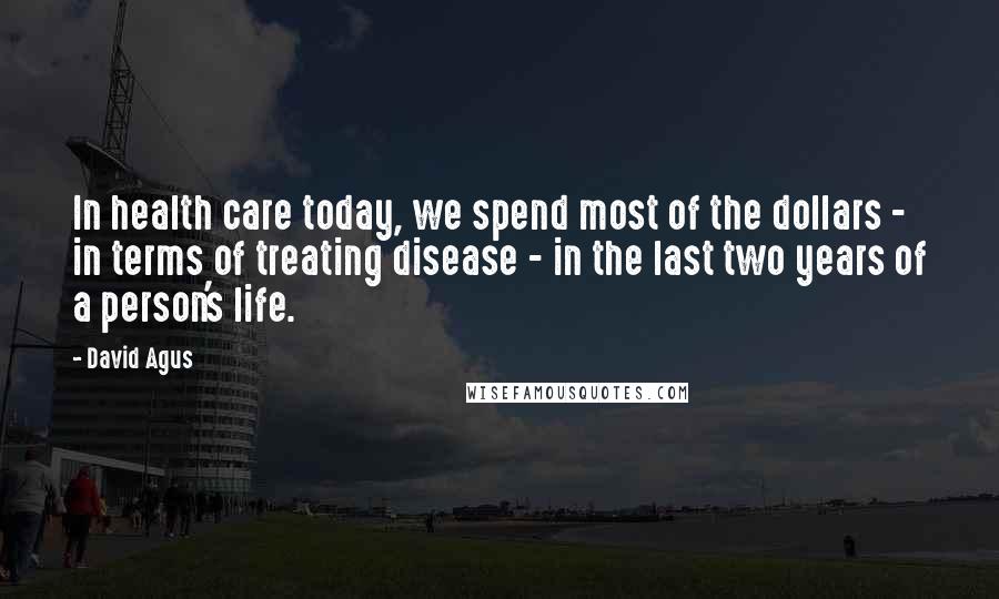 David Agus Quotes: In health care today, we spend most of the dollars - in terms of treating disease - in the last two years of a person's life.