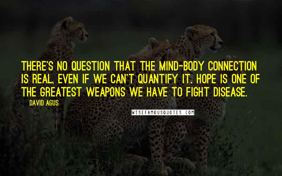 David Agus Quotes: There's no question that the mind-body connection is real, even if we can't quantify it. Hope is one of the greatest weapons we have to fight disease.