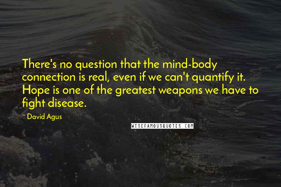 David Agus Quotes: There's no question that the mind-body connection is real, even if we can't quantify it. Hope is one of the greatest weapons we have to fight disease.