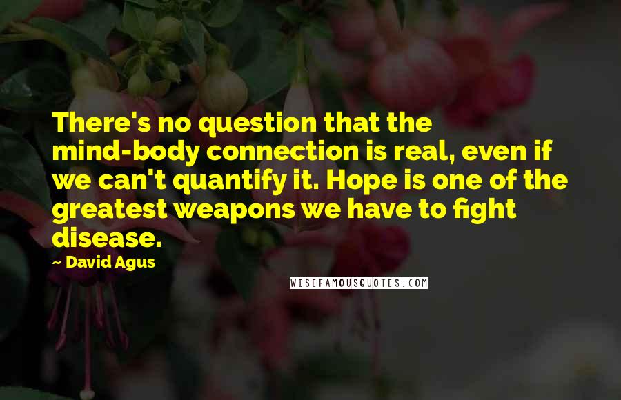 David Agus Quotes: There's no question that the mind-body connection is real, even if we can't quantify it. Hope is one of the greatest weapons we have to fight disease.