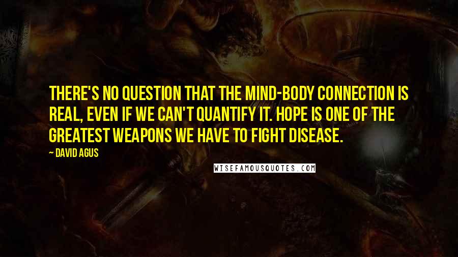 David Agus Quotes: There's no question that the mind-body connection is real, even if we can't quantify it. Hope is one of the greatest weapons we have to fight disease.