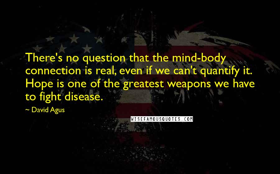 David Agus Quotes: There's no question that the mind-body connection is real, even if we can't quantify it. Hope is one of the greatest weapons we have to fight disease.