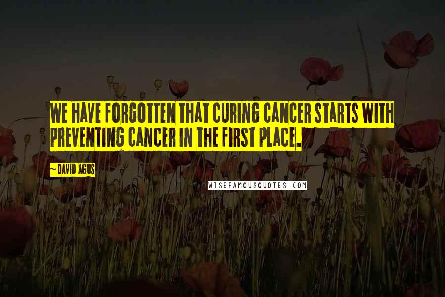 David Agus Quotes: We have forgotten that curing cancer starts with preventing cancer in the first place.