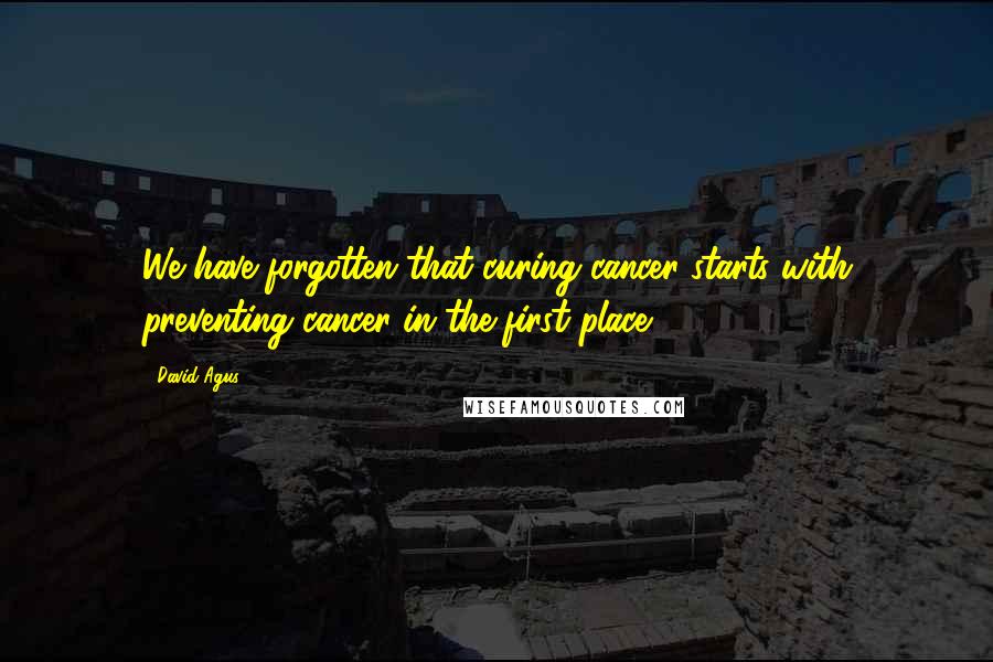 David Agus Quotes: We have forgotten that curing cancer starts with preventing cancer in the first place.