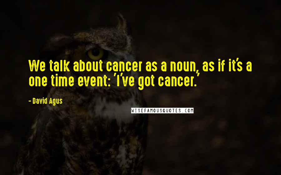 David Agus Quotes: We talk about cancer as a noun, as if it's a one time event: 'I've got cancer.'