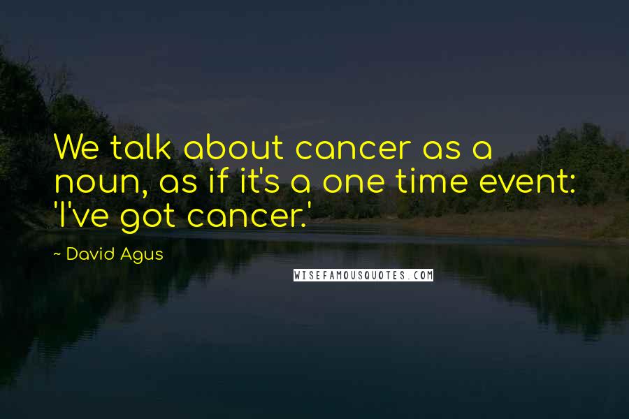 David Agus Quotes: We talk about cancer as a noun, as if it's a one time event: 'I've got cancer.'