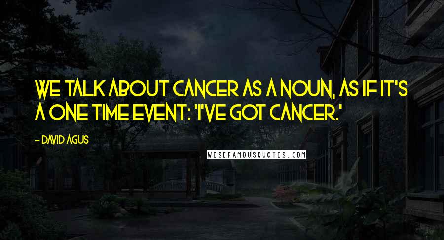 David Agus Quotes: We talk about cancer as a noun, as if it's a one time event: 'I've got cancer.'