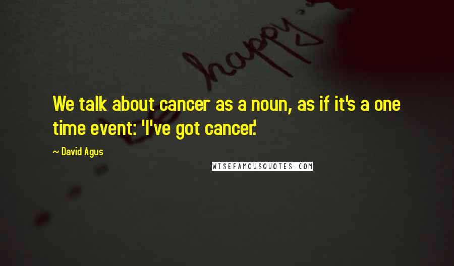 David Agus Quotes: We talk about cancer as a noun, as if it's a one time event: 'I've got cancer.'