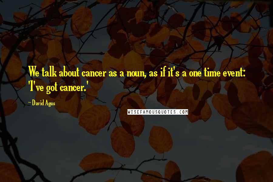 David Agus Quotes: We talk about cancer as a noun, as if it's a one time event: 'I've got cancer.'