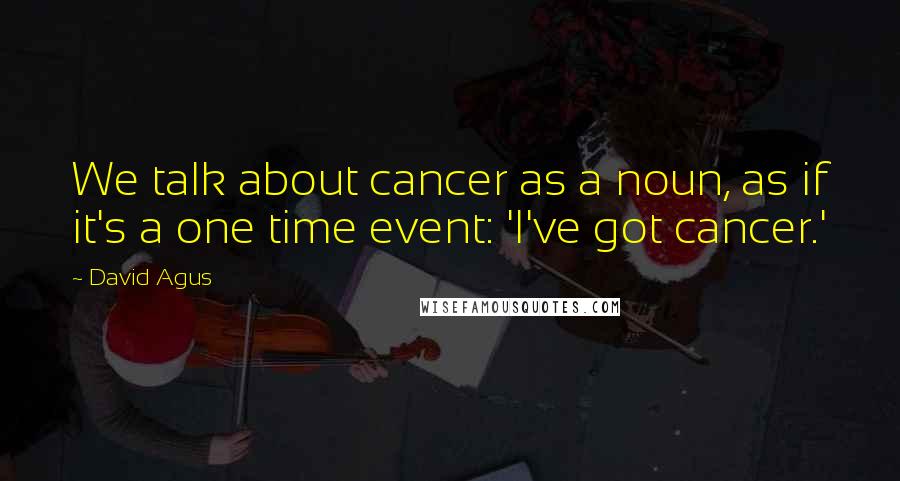 David Agus Quotes: We talk about cancer as a noun, as if it's a one time event: 'I've got cancer.'