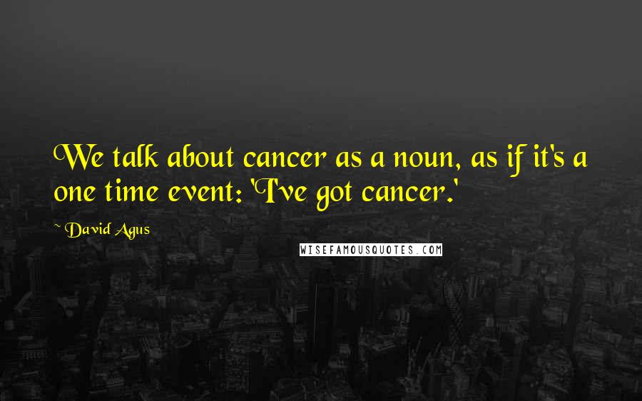 David Agus Quotes: We talk about cancer as a noun, as if it's a one time event: 'I've got cancer.'