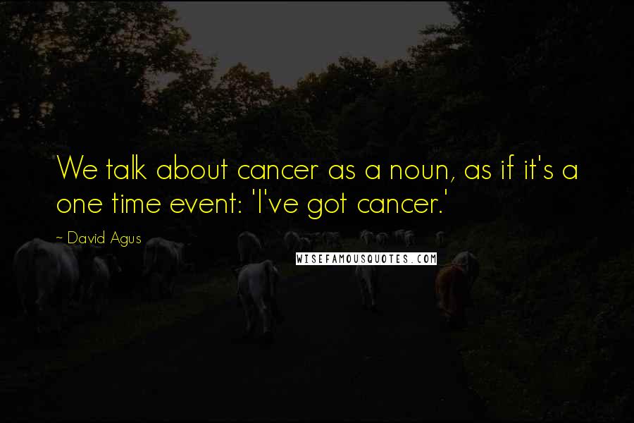 David Agus Quotes: We talk about cancer as a noun, as if it's a one time event: 'I've got cancer.'