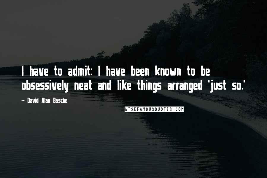 David Alan Basche Quotes: I have to admit: I have been known to be obsessively neat and like things arranged 'just so.'