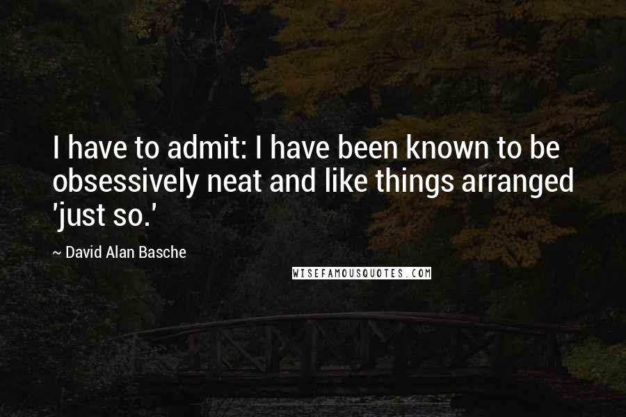 David Alan Basche Quotes: I have to admit: I have been known to be obsessively neat and like things arranged 'just so.'