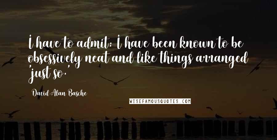 David Alan Basche Quotes: I have to admit: I have been known to be obsessively neat and like things arranged 'just so.'