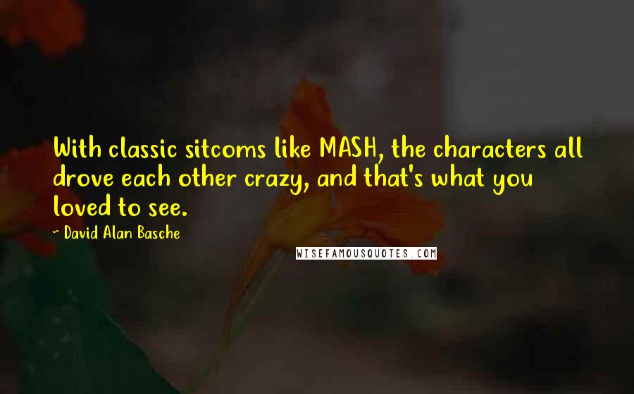 David Alan Basche Quotes: With classic sitcoms like MASH, the characters all drove each other crazy, and that's what you loved to see.
