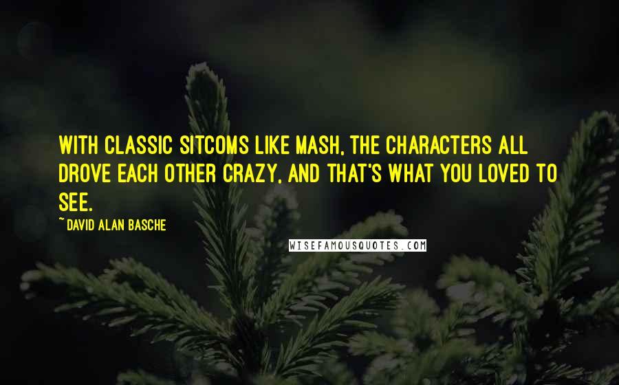 David Alan Basche Quotes: With classic sitcoms like MASH, the characters all drove each other crazy, and that's what you loved to see.