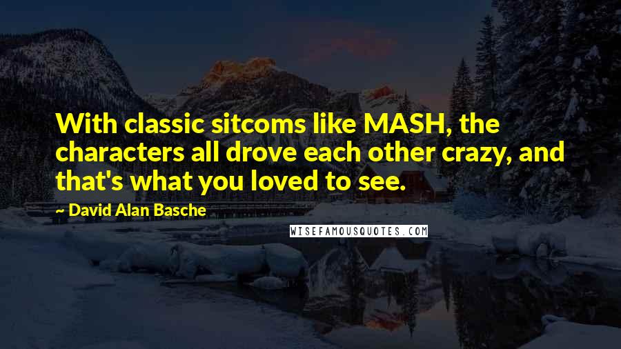 David Alan Basche Quotes: With classic sitcoms like MASH, the characters all drove each other crazy, and that's what you loved to see.