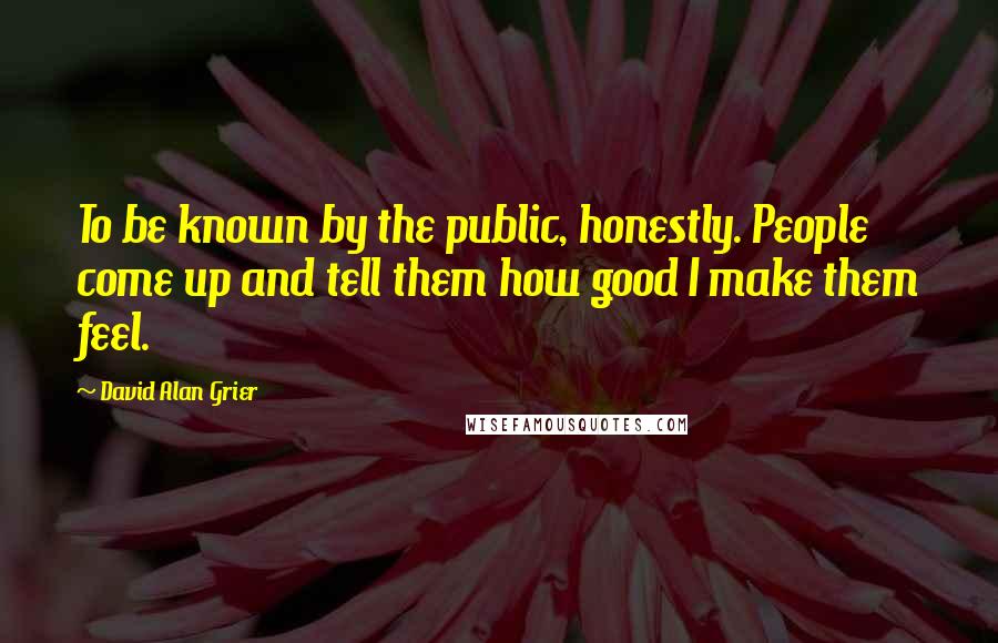 David Alan Grier Quotes: To be known by the public, honestly. People come up and tell them how good I make them feel.