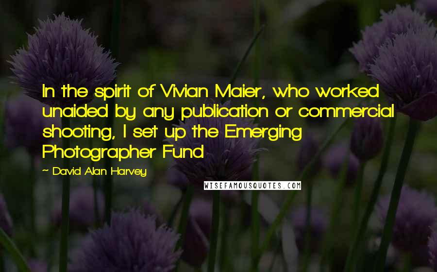 David Alan Harvey Quotes: In the spirit of Vivian Maier, who worked unaided by any publication or commercial shooting, I set up the Emerging Photographer Fund