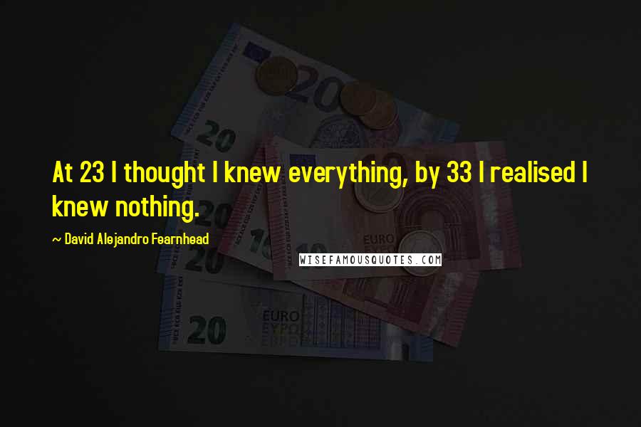 David Alejandro Fearnhead Quotes: At 23 I thought I knew everything, by 33 I realised I knew nothing.