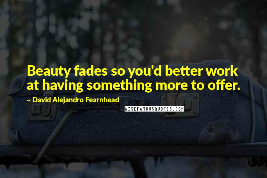 David Alejandro Fearnhead Quotes: Beauty fades so you'd better work at having something more to offer.